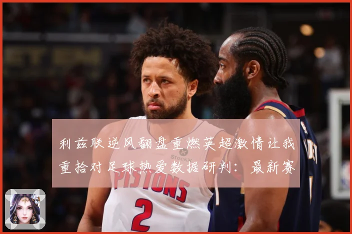 利兹联逆风翻盘重燃英超激情让我重拾对足球热爱数据研判：最新赛事动态与深度分析