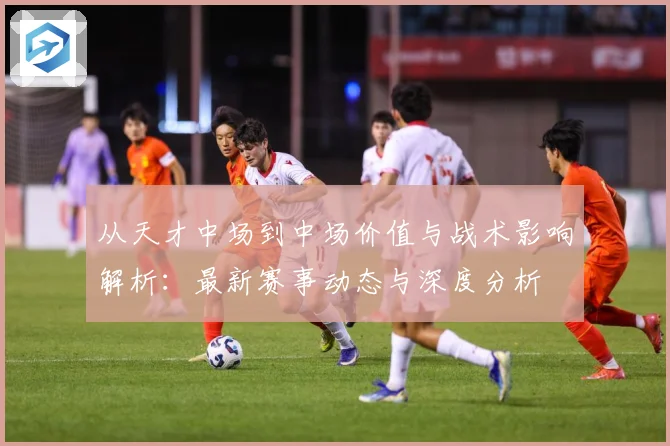 从天才中场到中场价值与战术影响解析：最新赛事动态与深度分析