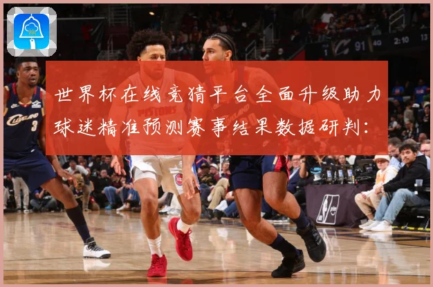世界杯在线竞猜平台全面升级助力球迷精准预测赛事结果数据研判：最新赛事动态与深度分析