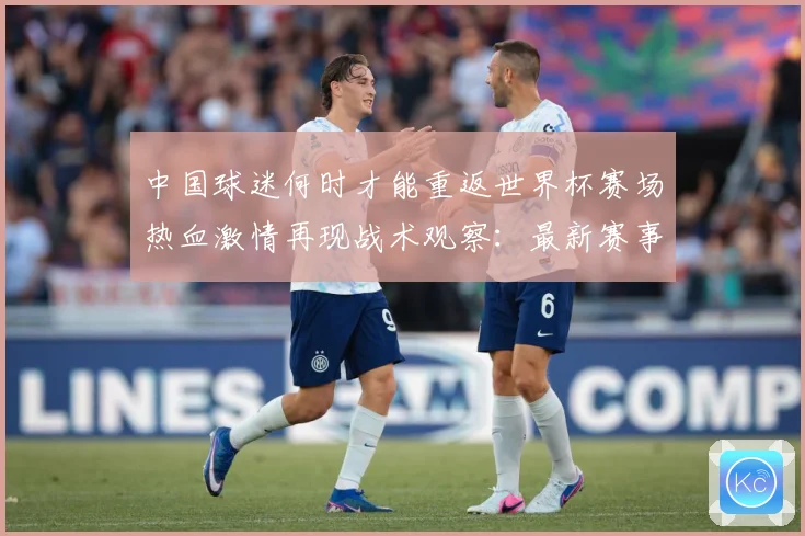 中国球迷何时才能重返世界杯赛场热血激情再现战术观察：最新赛事动态与深度分析