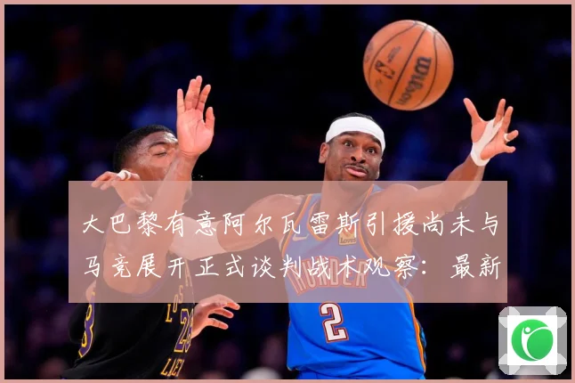 大巴黎有意阿尔瓦雷斯引援尚未与马竞展开正式谈判战术观察：最新赛事动态与深度分析