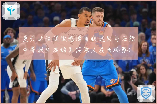 曼丹达谈退役感悟自我迷失与茫然中寻找生活的真实意义成长观察：最新赛事动态与深度分析