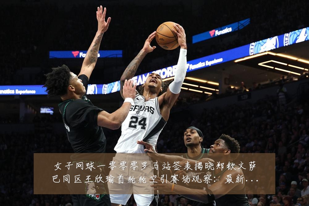 女子网球一零零零罗马站签表揭晓郑钦文萨巴同区王欣瑜首轮轮空引赛场观察：最新赛事动态与深度分析