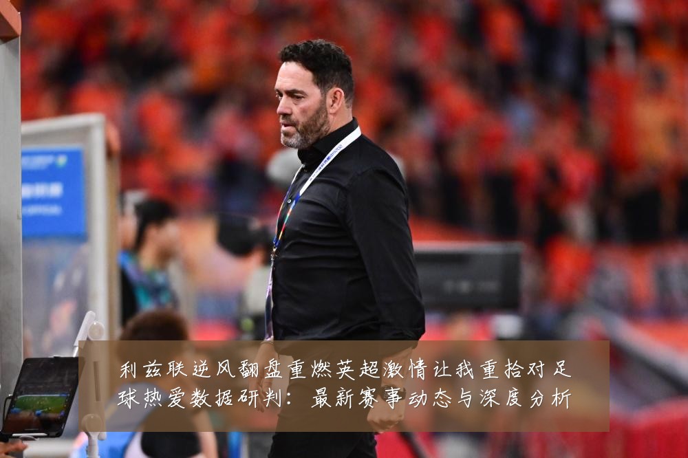 利兹联逆风翻盘重燃英超激情让我重拾对足球热爱数据研判：最新赛事动态与深度分析